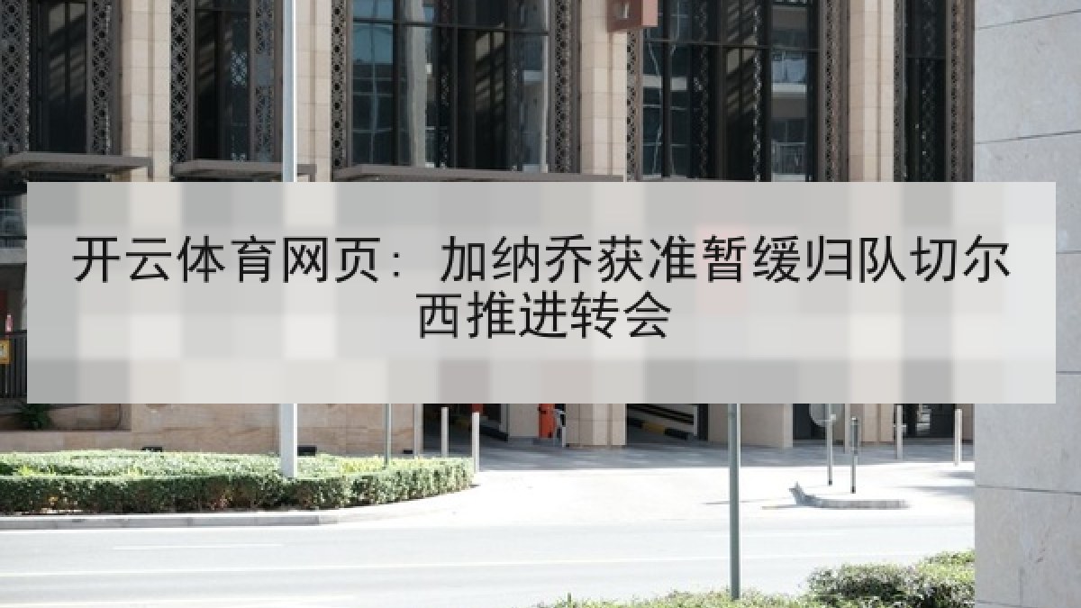 开云体育网页: 加纳乔获准暂缓归队切尔西推进转会 开云体育网页: 加纳乔获准暂缓归队切尔西推进转会