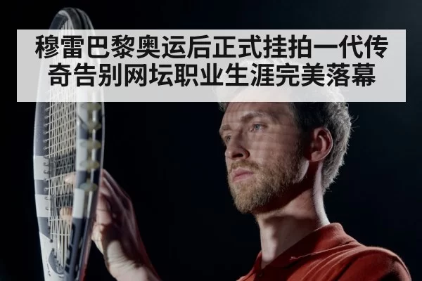 穆雷巴黎奥运后正式挂拍一代传奇告别网坛职业生涯完美落幕